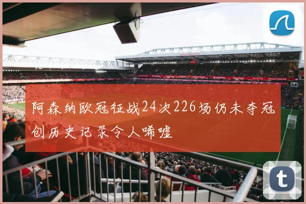 阿森纳欧冠征战24次226场仍未夺冠创历史记录令人唏嘘