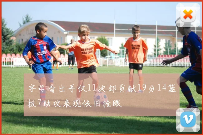 字母哥出手仅11次却贡献19分14篮板7助攻表现依旧抢眼