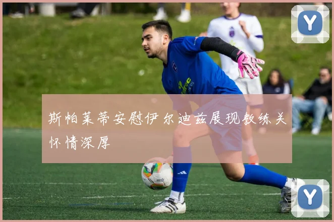 斯帕莱蒂安慰伊尔迪兹展现教练关怀情深厚