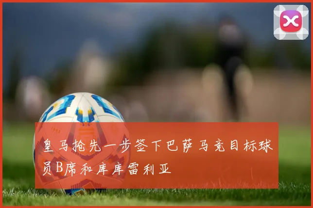 皇马抢先一步签下巴萨马竞目标球员B席和库库雷利亚