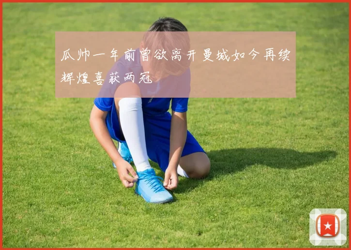 瓜帅一年前曾欲离开曼城如今再续辉煌喜获两冠