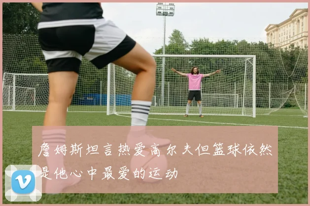 詹姆斯坦言热爱高尔夫但篮球依然是他心中最爱的运动
