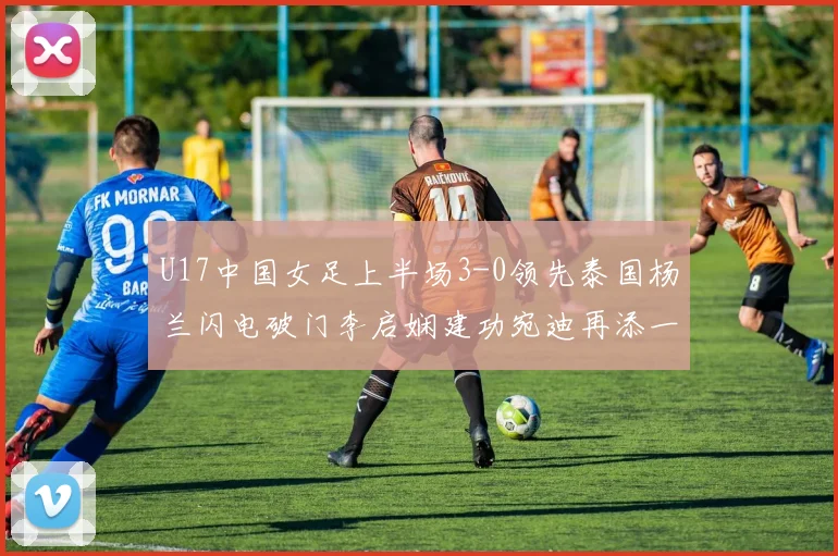 U17中国女足上半场3-0领先泰国杨兰闪电破门李启娴建功宛迪再添一分