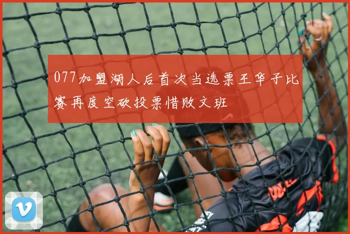 077加盟湖人后首次当选票王华子比赛再度空砍投票惜败文班