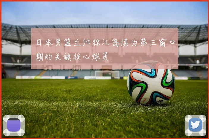 日本男篮主帅称江岛慎为第三窗口期的关键核心球员