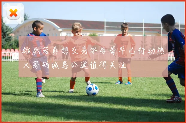雄鹿若真想交易字母哥早已行动热火筹码诚恳公道值得关注