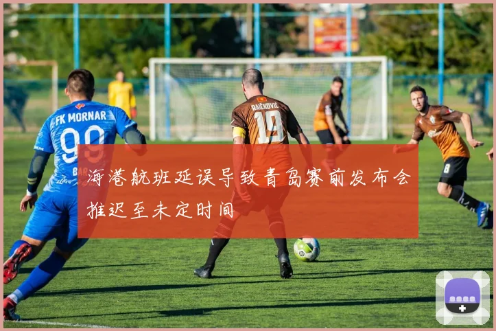 海港航班延误导致青岛赛前发布会推迟至未定时间