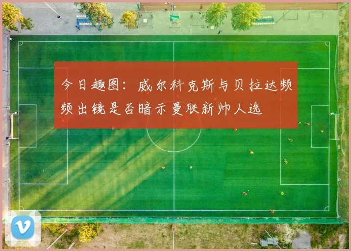 今日趣图：威尔科克斯与贝拉达频频出镜是否暗示曼联新帅人选