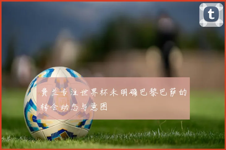 费兰专注世界杯未明确巴黎巴萨的转会动态与意图