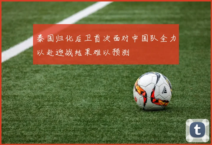 泰国归化后卫首次面对中国队全力以赴迎战结果难以预测