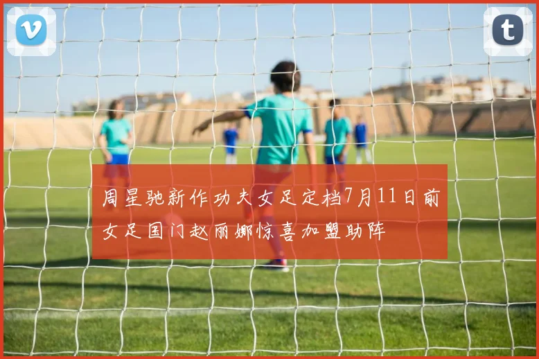 周星驰新作功夫女足定档7月11日前女足国门赵丽娜惊喜加盟助阵