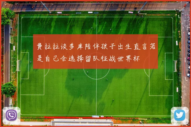 费拉拉谈多库陪伴孩子出生直言若是自己会选择留队征战世界杯