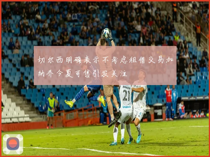 切尔西明确表示不考虑租借交易加纳乔今夏可售引发关注