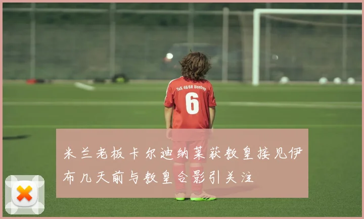 米兰老板卡尔迪纳莱获教皇接见伊布几天前与教皇合影引关注