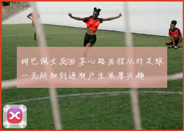 姆巴佩女友分享心路历程从对足球一无所知到逐渐产生浓厚兴趣