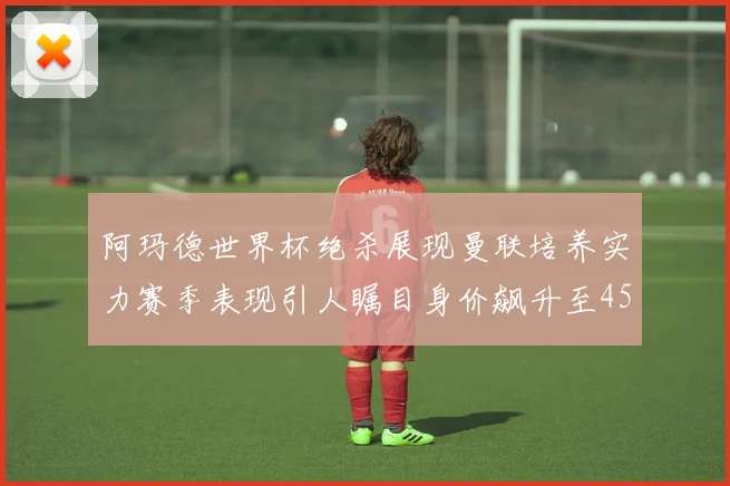 阿玛德世界杯绝杀展现曼联培养实力赛季表现引人瞩目身价飙升至4500万欧