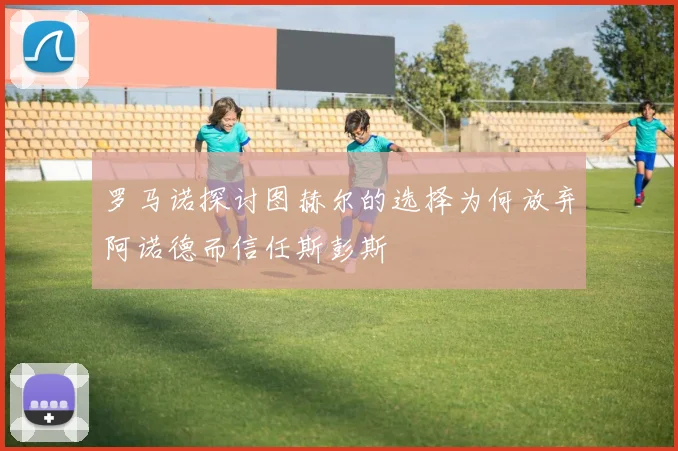 罗马诺探讨图赫尔的选择为何放弃阿诺德而信任斯彭斯