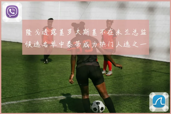 隆戈透露基罗夫斯基不在米兰总监候选名单中泰蒂成为热门人选之一