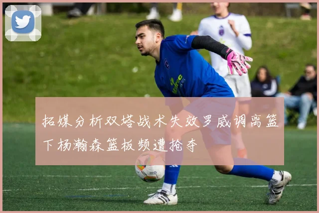 拓媒分析双塔战术失效罗威调离篮下杨瀚森篮板频遭抢夺