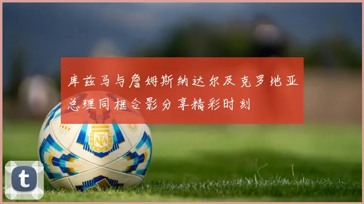 库兹马与詹姆斯纳达尔及克罗地亚总理同框合影分享精彩时刻