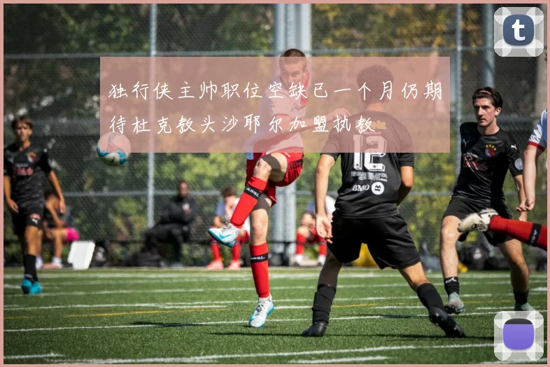 独行侠主帅职位空缺已一个月仍期待杜克教头沙耶尔加盟执教
