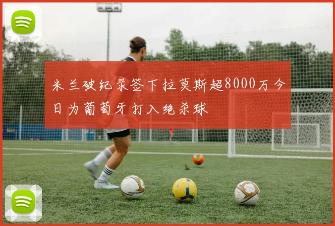 米兰破纪录签下拉莫斯超8000万今日为葡萄牙打入绝杀球