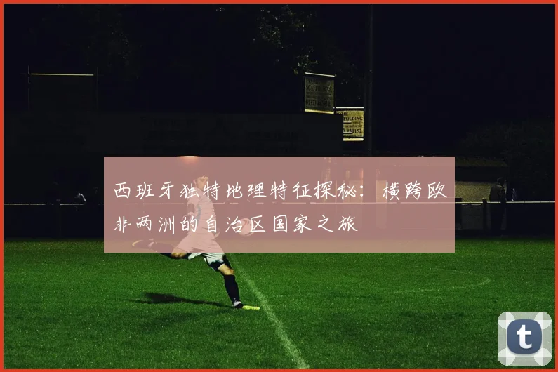 西班牙独特地理特征探秘：横跨欧非两洲的自治区国家之旅