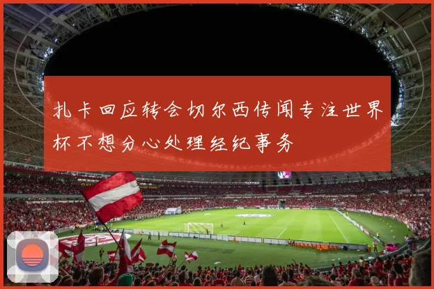 扎卡回应转会切尔西传闻专注世界杯不想分心处理经纪事务
