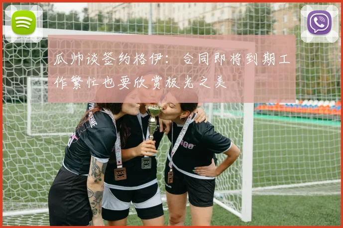 瓜帅谈签约格伊：合同即将到期工作繁忙也要欣赏极光之美